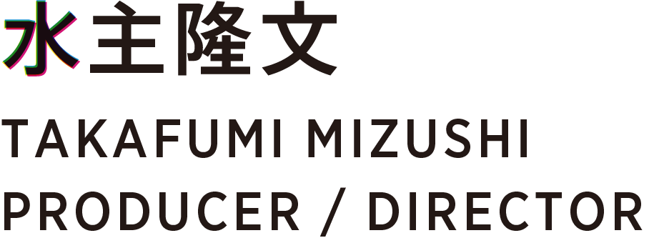 水主隆文 TAKAFUMI MIZUSHI PRODUCER / DIRECTOR